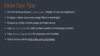 More Dev Tips
• Do not remove focus ( outline ) styles ( it can be replaced )
• In apps, make sure every page title is meaningful
• Ensure to notify of both page and field errors
• Use aria-live to notify screen reader of changing content
• Use aria-expanded for popups and modals
• Get to know all the Aria roles and properties
 