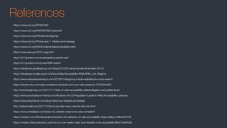 References
https://www.w3.org/TR/WCAG/
https://www.w3.org/WAI/WCAG21/quickref/
https://www.w3.org/WAI/tips/developing/
https://www.w3.org/TR/wai-aria-1.1/#aria-errormessage
https://www.w3.org/WAI/fundamentals/accessibility-intro/
https://www.ada.gov/2010_regs.htm
https://a11yproject.com/posts/getting-started-aria/
https://a11yproject.com/posts/ARIA-states/
https://developer.paciellogroup.com/blog/2013/02/using-wai-aria-landmarks-2013/
https://developer.mozilla.org/en-US/docs/Web/Accessibility/ARIA/ARIA_Live_Regions
https://www.webdesignerdepot.com/2019/01/designing-mobile-websites-for-voice-search/
https://hackernoon.com/ada-compliance-lawsuits-and-your-web-presence-797ef03cdef2
http://www.karlgroves.com/2011/11/15/list-of-web-accessibility-related-litigation-and-settlements/
https://www.practicalecommerce.com/Absence-of-U-S-Regulation-Leads-to-Web-Accessibility-Lawsuits
https://www.dreamhost.com/blog/make-your-website-accessible/
http://adrianroselli.com/2017/10/dont-use-aria-menu-roles-for-site-nav.html
https://www.emedialaw.com/does-my-website-need-to-be-ada-compliant/
https://medium.com/@maxvanderschee/why-the-adoption-of-web-accessibility-keeps-failing-e78fe4c94149
https://medium.freecodecamp.org/how-you-can-easily-make-your-website-more-accessible-88dc7db90bd2
 