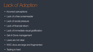 Lack of Adoption
• Incorrect perceptions
• Lack of a free screenreader
• Lack of social pressure
• Lack of financial return
• Lack of immediate visual gratification
• Get-it-Done management
• Laws are not clear
• W3C docs are large and fragmented
• Testing is hard
 