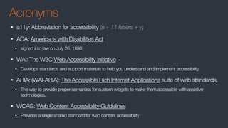 Acronyms
• a11y: Abbreviation for accessibility (a + 11 letters + y)
• ADA: Americans with Disabilities Act
• signed into law on July 26, 1990
• WAI: The W3C Web Accessibility Initiative
• Develops standards and support materials to help you understand and implement accessibility.
• ARIA: (WAI-ARIA): The Accessible Rich Internet Applications suite of web standards.
• The way to provide proper semantics for custom widgets to make them accessible with assistive
technologies.
• WCAG: Web Content Accessibility Guidelines
• Provides a single shared standard for web content accessibility
 