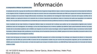 InformaciónLa computación en México: los primeros años
A mediados de los 50, un grupo de científicos de la UNAM envió al ingeniero Sergio Beltrán López a visitar el campus principal de la Universidad de California
en los Angeles (UCLA). El objetivo principal de ese viaje era conocer cómo las computadoras fabricadas por IBM eran capaces de resolver eficientemente un
sistema complejo de ecuaciones integro-diferenciales simultáneas. Este problema de investigación había llamado la atención del equipo científico de la
UNAM, debido a su aplicación directa en la solución de un número importante de problemas reales en mecánica de suelos que aquejaban a la ciudad de
México. Sin la ayuda de las computadoras se consideraba que la resolución de estos problemas tomaría un tiempo inaceptablemente largo.
Como resultado de ese viaje histórico, el ingeniero Beltrán López se convenció de lo valiosas que podían ser las computadoras digitales para resolver
problemas serios de investigación. Sin embargo, no fue sino hasta después de un intenso cabildeo que Beltrán López pudo finalmente eliminar las dudas
iniciales de la comunidad académica de la UNAM, con respecto al uso de la nueva tecnología. Junto al ingeniero Beltrán López, los doctores Carlos Graeff
Fernández y Alberto Barajas Celis, profesores, en ese tiempo, de la Facultad de Ciencias de la UNAM, apoyaron de manera decidida el proyecto sobre el uso
de las computadoras en la investigación científica.
El plan inicial del grupo era comprar una computadora IBM-704, equipada con la última tecnología. Sin embargo, aun después de obtener un descuento
especial de más del 60% por parte de IBM, el precio de esa computadora estaba muy por encima del presupuesto asignado, por las autoridades de la
UNAM, para el proyecto. Por esta razón, no hubo otra opción que comprar el modelo anterior, una IBM-6501que había aparecido en el mercado de Estados
Unidos en 1954
1G 14/12/2015 Antonio Gonzalez, Osmar Garcia, Alvaro Martinez, Helen Poot,
Oscar de la cruz.
 