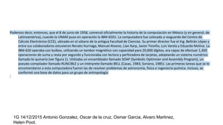 Podemos decir, entonces, que el 8 de junio de 1958, comenzó oficialmente la historia de la computación en México (y en general, de
Latinoamérica), cuando la UNAM puso en operación la IBM-6501. La computadora fue colocada a resguardo del Centro de
Cálculo Electrónico (CCE), ubicado en el sótano de la antigua Facultad de Ciencias. Su primer director fue el Ing. Beltrán López y
entre sus colaboradores estuvieron Renato Iturriaga, Manuel Alvarez, Lian Karp, Javier Treviño, Luis Varela y Eduardo Molina. La
IBM-650 operaba con bulbos, utilizando un tambor magnético con capacidad para 20,000 dígitos, era capaz de efectuar 1,300
operaciones de suma y resta por segundo y funcionaba con lectora y perforadora de tarjetas, adoptando un sistema numérico
llamado bi-quinario (ver figura 1). Utilizaba un ensamblador llamado SOAP (Symbolic Optimizer and Assembly Program), un
pseudo-compilador llamado RUNCIBLE y un intérprete llamado BELL (Casas, 1983; Soriano, 1985). Las primeras tareas que se le
encomendaron a esta computadora fueron las de resolver problemas de astronomía, física e ingeniería química. Incluso, se
conformó una base de datos para un grupo de antropología
1G 14/12/2015 Antonio Gonzalez, Oscar de la cruz, Osmar Garcia, Alvaro Martinez,
Helen Poot.
 