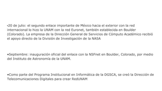 •20 de julio: el segundo enlace importante de México hacia el exterior con la red
internacional lo hizo la UNAM con la red Euronet, también establecida en Boulder
(Colorado). La empresa de la Dirección General de Servicios de Cómputo Académico recibió
el apoyo directo de la División de Investigación de la NASA
•Septiembre: inauguración oficial del enlace con la NSFnet en Boulder, Colorado, por medio
del Instituto de Astronomía de la UNAM.
•Como parte del Programa Institucional en Informática de la DGSCA, se creó la Dirección de
Telecomunicaciones Digitales para crear RedUNAM
 