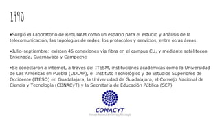 1990
•Surgió el Laboratorio de RedUNAM como un espacio para el estudio y análisis de la
telecomunicación, las topologías de redes, los protocolos y servicios, entre otras áreas
•Julio-septiembre: existen 46 conexiones vía fibra en el campus CU, y mediante satélitecon
Ensenada, Cuernavaca y Campeche
•Se conectaron a internet, a través del ITESM, instituciones académicas como la Universidad
de Las Américas en Puebla (UDLAP), el Instituto Tecnológico y de Estudios Superiores de
Occidente (ITESO) en Guadalajara, la Universidad de Guadalajara, el Consejo Nacional de
Ciencia y Tecnología (CONACyT) y la Secretaría de Educación Pública (SEP)
 