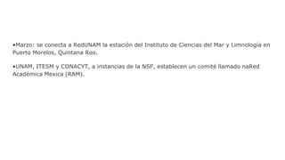 •Marzo: se conecta a RedUNAM la estación del Instituto de Ciencias del Mar y Limnología en
Puerto Morelos, Quintana Roo.
•UNAM, ITESM y CONACYT, a instancias de la NSF, establecen un comité llamado naRed
Académica Mexica (RAM).
 