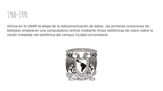 1960-1970:
•Inicia en la UNAM la etapa de la telecomunicación de datos: las primeras conexiones de
teletipos emplearon una computadora central mediante líneas telefónicas de cobre sobre la
recién instalada red telefónica del campus Ciudad Universitaria
 