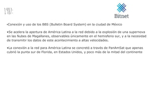 1987:
•Conexión y uso de los BBS (Bulletin Board System) en la ciudad de México
•Se acelera la apertura de América Latina a la red debido a la explosión de una supernova
en las Nubes de Magallanes, observables únicamente en el hemisferio sur, y a la necesidad
de transmitir los datos de este acontecimiento a altas velocidades.
•La conexión a la red para América Latina se concretó a través de PanAmSat que apenas
cubrió la punta sur de Florida, en Estados Unidos, y poco más de la mitad del continente
 