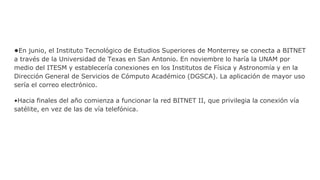 •En junio, el Instituto Tecnológico de Estudios Superiores de Monterrey se conecta a BITNET
a través de la Universidad de Texas en San Antonio. En noviembre lo haría la UNAM por
medio del ITESM y establecería conexiones en los Institutos de Física y Astronomía y en la
Dirección General de Servicios de Cómputo Académico (DGSCA). La aplicación de mayor uso
sería el correo electrónico.
•Hacia finales del año comienza a funcionar la red BITNET II, que privilegia la conexión vía
satélite, en vez de las de vía telefónica.
 