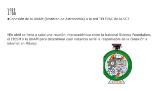 1988
•Conexión de la UNAM (Instituto de Astronomía) a la red TELEPAC de la SCT
•En abril se lleva a cabo una reunión interacadémica entre la National Science Foundation,
el ITESM y la UNAM para determinar cuál instancia sería la responsable de la conexión a
internet en México
 