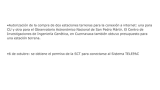 •Autorización de la compra de dos estaciones terrenas para la conexión a internet: una para
CU y otra para el Observatorio Astronómico Nacional de San Pedro Mártir. El Centro de
Investigaciones de Ingeniería Genética, en Cuernavaca también obtuvo presupuesto para
una estación terrena.
•6 de octubre: se obtiene el permiso de la SCT para conectarse al Sistema TELEPAC
 