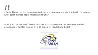 1989
•En abril llegan las dos primeras estaciones y en marzo se compra la estación de Morelos.
Estos serán los tres nodos iniciales de la UNAM
•4 de julio: México inició sus andanzas en internet mediante una conexión satelital
empleando el Satélite Morelos II, a 56 Kbps a través de línea digital.
 