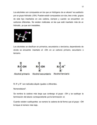 12
Los alcoholes son compuestos en los que un hidrógeno de un alcanoii es sustituido
por un grupo hidroxilo (-OH). Pueden existir compuestos con dos, tres o más grupos
de este tipo insertados en una cadena, siempre y cuando se encuentren en
carbonos diferentes. No existen moléculas en las que esté insertado más de un
hidroxilo, ya que son inestables.
Los alcoholes se clasifican en primarios, secundarios o terciarios, dependiendo de
donde se encuentre insertado el –OH; en un carbono primario, secundario o
terciario.
R, R’ y R’’ son radicales alquilo iguales o diferentes.
Nomenclaturaiii.
Se nombra la cadena más larga que contenga el grupo –OH y se sustituye la
terminación del alcano correspondiente por la terminación ol.
Cuando existen sustituyentes se numera la cadena de tal forma que al grupo –OH
le toque el número más bajo.
 