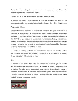13
Se nombran los sustituyentes con el número que les corresponda. Primero los
halógenos y después los radicales alquilo.
Cuando el –OH se une a un anillo del bencenoiv, se utiliza fenol.
Si existen dos o más grupos –OH en la molécula, se indica su ubicación con
números separados por comas y la terminación diol para dos –OH y triol para tres.
Propiedades físicas.
La estructura de los alcoholes es parecida a la estructura del agua, en donde se ha
sustituido un hidrógeno por un radical alquilo o arilo, por lo que tienen propiedades
similares. La electronegatividadv del oxígeno provoca la polarización del enlace O-
H y del C-O, lo que produce la aparición de momentos dipolares y que sean más
solubles en disolventes polares. Los tres primeros miembros de la serie son solubles
en agua y a medida que aumenta el número de carbonos, la solubilidad disminuye.
El fenol y el etilenglicol son solubles en agua.
Los puntos de fusión y ebullición, con respecto a los alcanos son elevados, debido
a la formación de puentes de hidrogeno. Estos enlaces se forman entre el oxígeno
de una molécula y el hidrógeno de otra.
Usos
El metanol es uno de los disolventes industriales más comunes, ya que disuelve
una gran cantidad de sustancias polares y no polares; es barato y poco tóxico si no
se ingiere. Se utiliza como combustible para motores de combustión interna y
precursor o componente de plásticos, medicamentos y otros productos industriales.
También, para desnaturalizar el etanol y no sea apto para beber ya que puede
producir ceguera e incluso la muerte.
 