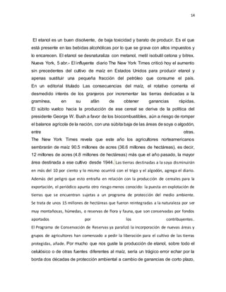 14
El etanol es un buen disolvente, de baja toxicidad y barato de producir. Es el que
está presente en las bebidas alcohólicas por lo que se grava con altos impuestos y
lo encarecen. El etanol se desnaturaliza con metanol, metil isobutil cetona y bitrex.
Nueva York, 5 abr.- El influyente diario The New York Times criticó hoy el aumento
sin precedentes del cultivo de maíz en Estados Unidos para producir etanol y
apenas sustituir una pequeña fracción del petróleo que consume el país.
En un editorial titulado Las consecuencias del maíz, el rotativo comenta el
desmedido interés de los granjeros por incrementar las tierras dedicadas a la
gramínea, en su afán de obtener ganancias rápidas.
El súbito vuelco hacia la producción de ese cereal se deriva de la política del
presidente George W. Bush a favor de los biocombustibles, aún a riesgo de romper
el balance agrícola de la nación, con una súbita baja de las áreas de soya o algodón,
entre otras.
The New York Times revela que este año los agricultores norteamericanos
sembrarán de maíz 90.5 millones de acres (36.6 millones de hectáreas), es decir,
12 millones de acres (4.8 millones de hectáreas) más que el año pasado, la mayor
área destinada a ese cultivo desde 1944. Las tierras destinadas a la soya disminuirán
en más del 10 por ciento y lo mismo ocurrirá con el trigo y el algodón, agrega el diario.
Además del peligro que esto entraña en relación con la producción de cereales para la
exportación, el periódico apunta otro riesgo menos conocido: la puesta en explotación de
tierras que se encuentran sujetas a un programa de protección del medio ambiente.
Se trata de unos 15 millones de hectáreas que fueron reintegradas a la naturaleza por ser
muy montañosas, húmedas, o reservas de flora y fauna, que son conservadas por fondos
aportados por los contribuyentes.
El Programa de Conservación de Reservas ya paralizó la incorporación de nuevas áreas y
grupos de agricultores han comenzado a pedir la liberación para el cultivo de las tierras
protegidas, añade. Por mucho que nos guste la producción de etanol, sobre todo el
celulósico o de otras fuentes diferentes al maíz, sería un trágico error echar por la
borda dos décadas de protección ambiental a cambio de ganancias de corto plazo,
 