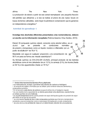 15
afirma The New York Times.
La producción de etanol a partir de ese cereal reemplazará una pequeña fracción
del petróleo que utilizamos y si eso se realiza al precio de una nueva locura en
busca de tierras cultivables, será mayor la pérdida en conservación que la ganancia
en independencia energética.5
Actividad de aprendizaje 1
Investiga tres alcoholes diferentes presentados a las nomenclaturas, elabora
un escrito con la información recopilada (Patricia Irasema Chuc Santos, 2015)
Etanol: El compuesto químico etanol, conocido como alcohol etílico, es un
alcohol que se presenta en condiciones normales
de presión y temperatura como un líquido incoloro e inflamable con un
punto de ebulliciónvi de 78,4 °C.
Mezclable con agua en cualquier proporción; a la concentración de
95 % en peso se forma una mezcla azeotrópicavii.
Su fórmula química es CH3-CH2-OH (C2H6O), principal producto de las bebidas
alcohólicas como el vino (alrededor de un 13 %), la cerveza (5 %), los licores (hasta
un 50 %) o los aguardientes (hasta un 70 %).2
5 5 Unión Internacional de Química Pura y Aplicada
5 son hidrocarburos, es decir, que tienen solo átomos de carbono e hidrógeno
5 el conjunto de reglas o fórmulas que se utilizan para nombrar todos los elementos y
compuestos químicos
5 En el benceno cada átomo de carbono ocupa el vértice de un hexágono regular
5 es una medida de la capacidad de un átomo para atraer a los electrones, cuando forma
un enlace químico en una molécula.
5 es aquella temperatura en la cual la presión de vapor del líquido iguala a la presión de vapor
del medio en el que se encuentra
5 es una mezcla líquida de dos o más compuestos químicos que hierven a temperatura
constante y que se comportan como si estuviesen formadas por un solo componente.
5 es una referida a la cantidad de masa en un determinado volumen de una sustancia.
 