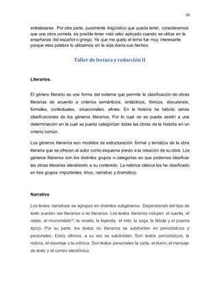 24
entrelazarse. Por otra parte, puramente lingüístico que pueda tener, consideramos
que una obra cometa, es posible tener más valor aplicado cuando se utiliza en la
enseñanza del español o griego. Ya que me gusto el tema fue muy interesante
porque etas palabra lo utilizamos en la vida diaria sus hechos.
Taller de lectura y redacción II
Literarios.
El género literario es una forma del sistema que permite la clasificación de obras
literarias de acuerdo a criterios semánticos, sintácticos, fónicos, discursivos,
formales, contextuales, situacionales, afines. En la historia ha habido varias
clasificaciones de los géneros literarios. Por lo cual no se puede asistir a una
determinación en la cual se pueda categorizar todas las obras de la historia en un
criterio común.
Los géneros literarios son modelos de estructuración formal y temática de la obra
literaria que se ofrecen al autor como esquema previo a la creación de su obra. Los
géneros literarios son los distintos grupos o categorías en que podemos clasificar
las obras literarias atendiendo a su contenido. La retórica clásica los ha clasificado
en tres grupos importantes: lírico, narrativo y dramático.
Narrativo
Los textos narrativos se agrupan en distintos subgéneros. Dependiendo del tipo de
texto pueden ser literarios o no literarios. Los textos literarios incluyen el cuento, el
relato, el microrrelatoxii, la novela, la leyenda, el mito, la saga, la fábula y el poema
épico. Por su parte, los textos no literarios se subdividen en periodísticos y
personales. Estos últimos, a su vez se subdividen. Son textos periodísticos, la
noticia, el reportaje y la crónica. Son textos personales la carta, el diario, el mensaje
de texto y el correo electrónico.
 