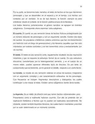 25
Por su parte, se denomina texto narrativo al relato de hechos en los que intervienen
personajes y que se desarrollan en el espacio y en el tiempo. Los hechos son
contados por un narrador. Si es de tipo literario, la función siempre es para
entretener desde el contexto de la función poética propia de la literatura.
Los textos literarios pertenecientes al género narrativo se agrupan en distintos
subgéneros. Corresponde ahora examinar cada subgénero.
El cuento. El cuento es una narración breve de hechos ficticios protagonizada por
un número reducido de personajes y con un argumento sencillo. Existen dos tipos
de cuentos: los populares o folclóricos (relatos anónimos que han ido transmitiendo
por tradición oral a lo largo de generaciones) y los literarios (aquellos que han sido
inventados por autores concretos y se han transmitido única y exclusivamente por
vía escrita).
El relato. El relato es una narración corta, regularmente resultado de una inspiración
inmediata y que no requiere la estructura formal de un cuento. Es una estructura
discursiva, caracterizada por la heterogeneidad narrativa, y en el cuerpo de un
mismo relato, pueden aparecer diferentes tipos de discurso. Es por tanto un
conocimiento que se transmite, por lo general en detalle, respecto a un cierto hecho.
La novela. La novela es una narración extensa en prosa de sucesos imaginarios
con un argumento complejo y una caracterización exhaustiva de los personajes.
Con frecuencia se incluyen fragmentos descriptivos y dialogados, los cuales
contribuyen a dar viveza al relato. Existen varios subgéneros dentro de la novela.
La leyenda. Es un relato de difusión oral que narran hechos sobrenaturales pero
Presentados como si realmente hubieran ocurrido. Con ello se pretende dar un
explicación fantástica a hechos que no pueden ser explicados racionalmente. No
obstante, existen también leyendas literarias, las cuales fueron inventadas y escritas
por un autor determinado en un momento concreto.
 