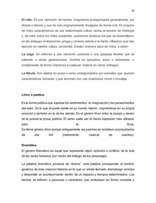 26
El mito. Es una narración de hechos imaginarios protagonizada generalmente por
dioses o héroes y que ha sido originariamente divulgada de forma oral. El conjunto
de mitos característicos de una determinada cultura recibe el nombre de mitología
y, de entre todos los mitos existentes, podríamos destacar los que se desarrollaron
en las antiguas civilizaciones griega y romana debido a la fuerte influencia que han
ejercido en nuestra cultura occidental. Existen diversos tipos de mitos, a saber:
La saga. Se referirse a una narración parecida a una epopeya familiar que se
extiende a varias generaciones, dividida en episodios, actos o volúmenes; o
simplemente de forma imprecisa a cualquier historia en varias entregas.
La fábula. Son relatos en prosa o verso protagonizados por animales que asumen
características humanas y que terminan con una enseñanza moral o moraleja.
Lirico o poético
Es la forma poética que expresa los sentimientos, la imaginacióny los pensamientos
del autor. Es lo que el poeta siente en su mundo interior, inspirándose en su propia
emoción y también en la de los demás. En el género lírico entra la poesía y dentro
de la poesía la prosa poética. El verso suele ser el medio expresivo más utilizado
para la lírica.
Se llama género lírico porque antiguamente los poemas se recitaban acompañados
de una lira (instrumento musical de cuerdas).
Dramático
El género dramático es aquel que representa algún episodio o conflicto de la vida
de los seres humanos por medio del diálogo de los personajes.
La palabra dramático proviene de “drama”; esta palabra corresponde al nombre
genérico de toda creación literaria en la que un artista llamado dramaturgo concibe
y desarrolla un acontecimiento dentro de un espacio y tiempos determinados. Los
hechos se refieren a personas o caracteres que simbolizan en forma concreta y
 