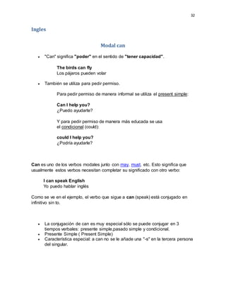 32
Ingles
Modal can
 "Can" significa "poder" en el sentido de "tener capacidad".
The birds can fly
Los pájaros pueden volar
 También se utiliza para pedir permiso.
Para pedir permiso de manera informal se utiliza el present simple:
Can I help you?
¿Puedo ayudarte?
Y para pedir permiso de manera más educada se usa
el condicional (could):
could I help you?
¿Podría ayudarle?
Can es uno de los verbos modales junto con may, must, etc. Esto significa que
usualmente estos verbos necesitan completar su significado con otro verbo:
I can speak English
Yo puedo hablar inglés
Como se ve en el ejemplo, el verbo que sigue a can (speak) está conjugado en
infinitivo sin to.
 La conjugación de can es muy especial sólo se puede conjugar en 3
tiempos verbales: presente simple,pasado simple y condicional.
 Presente Simple ( Present Simple)
 Característica especial: a can no se le añade una "-s" en la tercera persona
del singular.
 