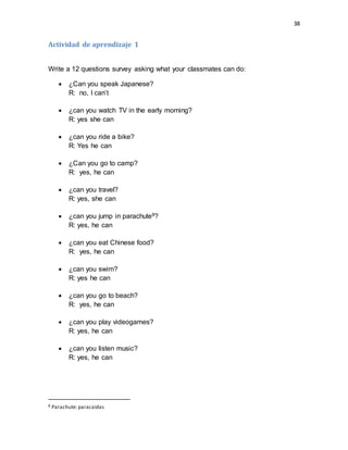 38
Actividad de aprendizaje 1
Write a 12 questions survey asking what your classmates can do:
 ¿Can you speak Japanese?
R: no, I can’t
 ¿can you watch TV in the early morning?
R: yes she can
 ¿can you ride a bike?
R: Yes he can
 ¿Can you go to camp?
R: yes, he can
 ¿can you travel?
R: yes, she can
 ¿can you jump in parachute8?
R: yes, he can
 ¿can you eat Chinese food?
R: yes, he can
 ¿can you swim?
R: yes he can
 ¿can you go to beach?
R: yes, he can
 ¿can you play videogames?
R: yes, he can
 ¿can you listen music?
R: yes, he can
8 Parachute: paracaídas
 