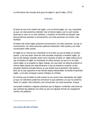 39
La informacion fue tomada de la guia de ingles II: (joan & allen, 2013)
Reflexión
El tema de can en la materia de inglés y en el idioma inglés, es muy importante
ya que con este podemos entender más el idioma ingles y por lo cual muchas
personas lo usan en su vida cotidiana y nosotros al momento de estudiar este
tema podemos aprender a comunicarnos con otras personas con mucho más
facilidad.
Al saber más sobre ingles podemos comunicarnos con otras personas ya que al
comunicarnos con otras personas podemos interactuar entre países y así estar
comunicados entre países.
El inglés es un idioma muy importante en el mundo ya que se habla en muchos
países y por esa razón cada vez más escuelas empiezan a enseñar inglés, ya
que en los trabajos actuales piden como requisito el saber un inglés básico por lo
que el estudiar el inglés es importante en estos tiempos ya que si no se sabe
sobre inglés no te aceptan en algún trabajo, por esa razón se debe de enseñar el
idioma ingles desde una edad temprana o que se empiece a enseñar en las
escuelas desde la escuela básica, ya que puede que se aprenda más rápido y
fácil, por lo que siguiendo en las demás etapas estudiantiles se facilite el aprender
inglés y con esto conseguir buenos trabajos en el futuro.
En el tema que se habló en este escrito es uno de los más importantes del inglés
ya que con este tema podemos comunicar lo que podemos y lo que no podemos
hacer en nuestra vida cotidiana y así comunicarlo con otras personas, aunque
Les puede complicar a algunas personas que no lleguen a entender este tema ya
que cambian las palabras con otras ya que con algunas formas de conjugación
cambia las palabras.
Las notas del pie al final
 