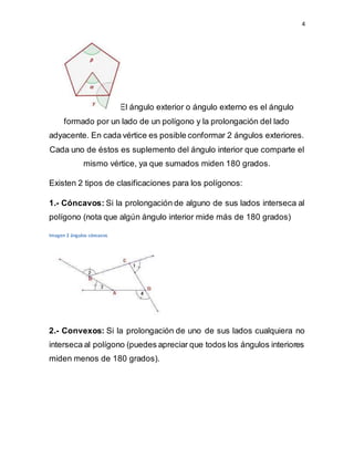 4
El ángulo exterior o ángulo externo es el ángulo
formado por un lado de un polígono y la prolongación del lado
adyacente. En cada vértice es posible conformar 2 ángulos exteriores.
Cada uno de éstos es suplemento del ángulo interior que comparte el
mismo vértice, ya que sumados miden 180 grados.
Existen 2 tipos de clasificaciones para los polígonos:
1.- Cóncavos: Si la prolongación de alguno de sus lados interseca al
polígono (nota que algún ángulo interior mide más de 180 grados)
Imagen 2 ángulos cóncavos
2.- Convexos: Si la prolongación de uno de sus lados cualquiera no
interseca al polígono (puedes apreciar que todos los ángulos interiores
miden menos de 180 grados).
 