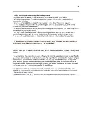 40
i Unión Internacional de Química Pura y Aplicada
ii son hidrocarburos, es decir, que tienen solo átomos de carbono e hidrógeno
iii el conjunto de reglas o fórmulas que se utilizan para nombrar todos los elementos y
compuestos químicos
iv En el benceno cada átomo de carbono ocupa el vértice de un hexágono regular
v es una medida de la capacidad de un átomo para atraer a los electrones, cuando forma
un enlace químico en una molécula.
vi es aquella temperatura en la cual la presión de vapor del líquido iguala a la presión de vapor
del medio en el que se encuentra
vii es una mezcla líquida de dos o más compuestos químicos que hierven a temperatura
constante y que se comportan como si estuviesen formadas por un solo componente.
viii es una referida a la cantidad de masa en un determinado volumen de una sustancia.
ix La palabra morfológico es un adjetivo que se utiliza para hacer referencia a aquellos elementos,
fenómenos o situaciones que tengan que ver con la morfología.
x
Proceso por el que se obtiene una nueva forma de una palabra intercalando un infijo o interfijo en s
u interior
xi es un monema dependiente, es decir, el fragmento mínimo capaz de expresar su significado
(y además referencia si va unido a un monema no-dependiente o lexema). En muchas lenguas
los morfemas generalmente están constituidos por una secuencia de fonemas, aunque en
otras lenguas algunos elementos fonéticos suprasegmentales como el tono, el acento o la
nasalidad pueden constituir una diferencia fonética que realiza un fonema (en estos casos los
morfemas no son un fragmento separable de la palabra).
xi Es la denominación más usada para un conjunto de obras diversas cuya principal característica es la
brevedad de su contenido.El microrrelato también es llamado microcuento,cuento brevísimo o minicuento.
xi Cantante de un grupo musical
xi
Del folclore o relativo a él: m.y f. Persona que se dedica profesionalmente al cante o al baile flamenco.
 