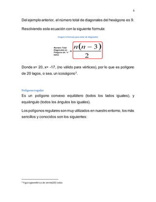 6
Del ejemplo anterior, el número total de diagonales del hexágono es 9.
Resolviendo esta ecuación con la siguiente formula:
Imagen 6 formula para total de diagonales
Donde x= 20, x= -17, (no válido para vértices), por lo que es polígono
de 20 lagos, o sea, un icoságono3
.
Polígono regular
Es un polígono convexo equilátero (todos los lados iguales), y
equiángulo (todos los ángulos los iguales).
Los polígonos regulares sonmuy utilizados en nuestro entorno, los más
sencillos y conocidos son los siguientes:
3 Figura geométrica de veinte(20) lados
 