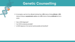 Genetic Counselling
 At conception, each sib of an affected individual has a 25% chance of being affected, a 50%
chance of being an asymptomatic carrier, and a 25% chance of being unaffected and not a
carrier.
 How is SCID diagnosed?
 Can SCID be detected prenatally?
 Is SCID diagnosis in the new-born period possible and beneficial?
 