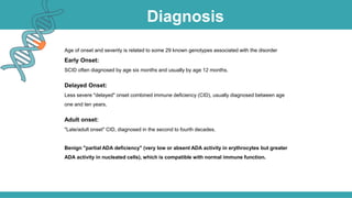Diagnosis
Age of onset and severity is related to some 29 known genotypes associated with the disorder
Early Onset:
SCID often diagnosed by age six months and usually by age 12 months.
Delayed Onset:
Less severe "delayed" onset combined immune deficiency (CID), usually diagnosed between age
one and ten years.
Adult onset:
"Late/adult onset" CID, diagnosed in the second to fourth decades.
Benign "partial ADA deficiency" (very low or absent ADA activity in erythrocytes but greater
ADA activity in nucleated cells), which is compatible with normal immune function.
 