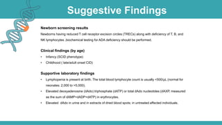Suggestive Findings
Newborn screening results
Newborns having reduced T cell receptor excision circles (TRECs) along with deficiency of T, B, and
NK lymphocytes ,biochemical testing for ADA deficiency should be performed.
Clinical findings (by age)
• Infancy (SCID phenotype)
• Childhood ( late/adult onset CID)
Supportive laboratory findings
• Lymphopenia is present at birth. The total blood lymphocyte count is usually <500/µL (normal for
neonates: 2,000 to >5,000).
• Elevated deoxyadenosine (dAdo) triphosphate (dATP) or total dAdo nucleotides (dAXP, measured
as the sum of dAMP+dADP+dATP) in erythrocytes.
• Elevated dAdo in urine and in extracts of dried blood spots; in untreated affected individuals.
 