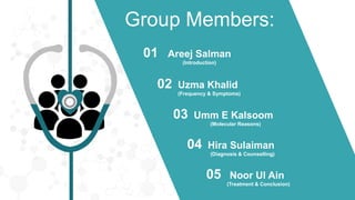 Group Members:
Areej Salman
(Introduction)
01
Uzma Khalid
(Frequency & Symptoms)
02
Umm E Kalsoom
(Molecular Reasons)
03
Hira Sulaiman
(Diagnosis & Counselling)
04
Noor Ul Ain
(Treatment & Conclusion)
05
 