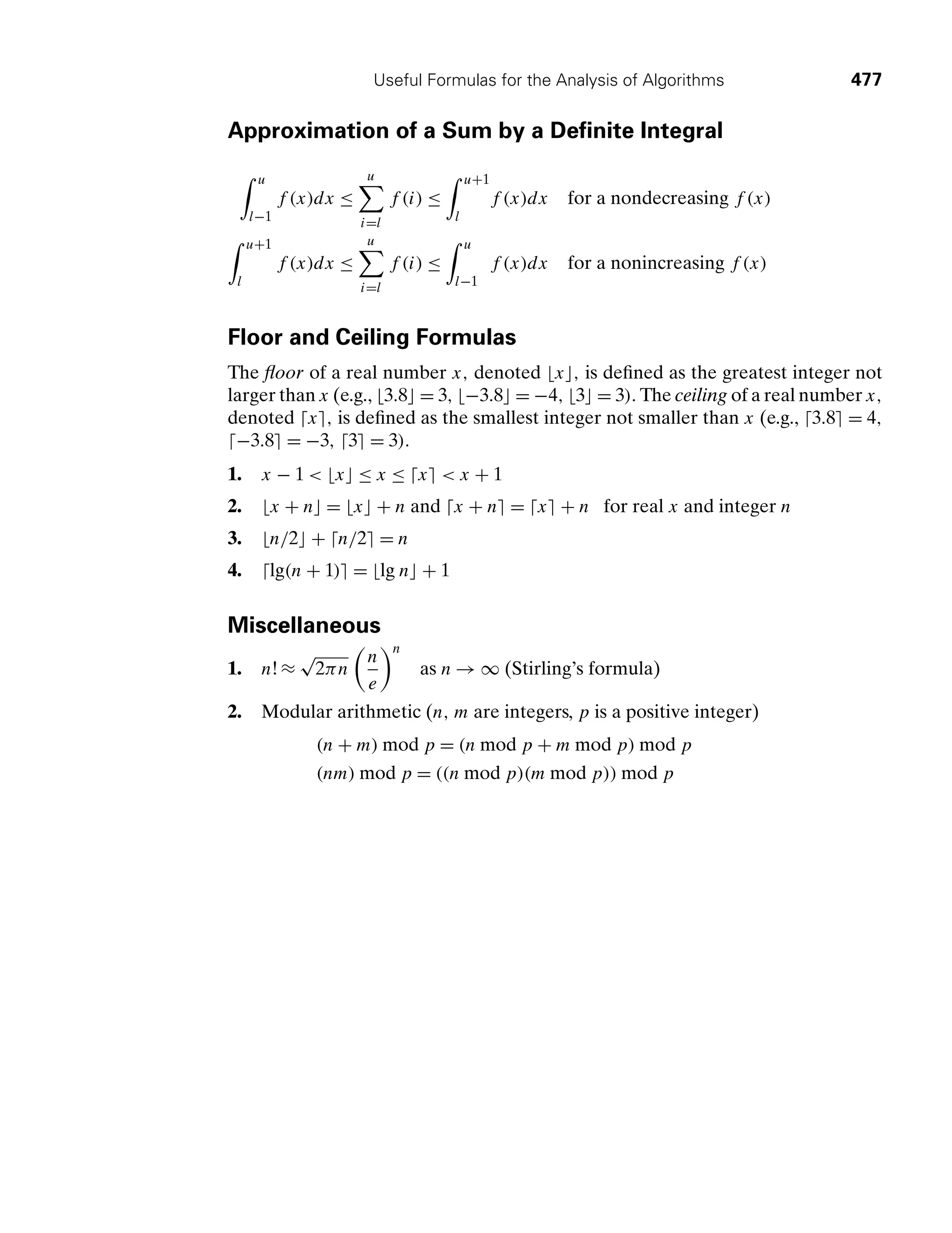 Useful Formulas for the Analysis of Algorithms 477
Approximation of a Sum by a Deﬁnite Integral
, u
l−1
f (x)dx ≤
u

i=l
f (i) ≤
, u+1
l
f (x)dx for a nondecreasing f (x)
, u+1
l
f (x)dx ≤
u

i=l
f (i) ≤
, u
l−1
f (x)dx for a nonincreasing f (x)
Floor and Ceiling Formulas
The ﬂoor of a real number x, denoted x, is deﬁned as the greatest integer not
larger than x (e.g., 3.8 = 3, −3.8 = −4, 3 = 3). The ceiling of a real number x,
denoted x, is deﬁned as the smallest integer not smaller than x (e.g., 3.8 = 4,
−3.8 = −3, 3 = 3).
1. x − 1  x ≤ x ≤ x  x + 1
2. x + n = x + n and x + n = x + n for real x and integer n
3. n/2 + n/2 = n
4. lg(n + 1) = lg n + 1
Miscellaneous
1. n!≈
√
2πn
	
n
e

n
as n → ∞ (Stirling’s formula)
2. Modular arithmetic (n, m are integers, p is a positive integer)
(n + m) mod p = (n mod p + m mod p) mod p
(nm) mod p = ((n mod p)(m mod p)) mod p
 
