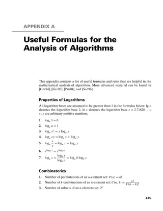 APPENDIX A
Useful Formulas for the
Analysis of Algorithms
This appendix contains a list of useful formulas and rules that are helpful in the
mathematical analysis of algorithms. More advanced material can be found in
[Gra94], [Gre07], [Pur04], and [Sed96].
Properties of Logarithms
All logarithm bases are assumed to be greater than 1 in the formulas below; lg x
denotes the logarithm base 2, ln x denotes the logarithm base e = 2.71828 . . . ;
x, y are arbitrary positive numbers.
1. loga 1 = 0
2. loga a = 1
3. loga xy = y loga x
4. loga xy = loga x + loga y
5. loga
x
y
= loga x − loga y
6. alogb x = xlogb a
7. loga x =
logb x
logb a
= loga b logb x
Combinatorics
1. Number of permutations of an n-element set: P(n) = n!
2. Number of k-combinations of an n-element set: C(n, k) = n!
k!(n − k)!
3. Number of subsets of an n-element set: 2n
475
 