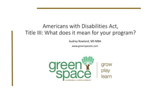 Americans with Disabilities Act,
Title III: What does it mean for your program?
Audrey Rowland, MS MBA
www.greenspacetx.com
 