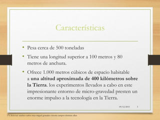 Características
• Pesa cerca de 500 toneladas
• Tiene una longitud superior a 100 metros y 80
metros de anchura.
• Ofrece 1.000 metros cúbicos de espacio habitable
a una altitud aproximada de 400 kilómetros sobre
la Tierra. los experimentos llevados a cabo en este
impresionante entorno de micro-gravedad presten un
enorme impulso a la tecnología en la Tierra.
09/12/2015
1°k donovan sanchez-carlos trejo-miguel gonzalez-victoria campos-christian allen
3
 
