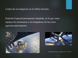 Joel Eduardo Sánchez Carbajal 1E, 9-12-2016
Centro de investigación en la órbita terrestre .
Estación Espacial permanente tripulada, en la que rotan
equipos de astronautas e investigadores de las cinco
agencias participantes.