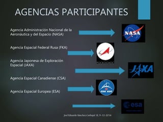 AGENCIAS PARTICIPANTES
Agencia Administración Nacional de la
Aeronáutica y del Espacio (NASA)
Agencia Espacial Federal Rusa (FKA)
Agencia Japonesa de Exploración
Espacial (JAXA)
Agencia Espacial Canadiense (CSA)
Agencia Espacial Europea (ESA)
Joel Eduardo Sánchez Carbajal 1E, 9-12-2016