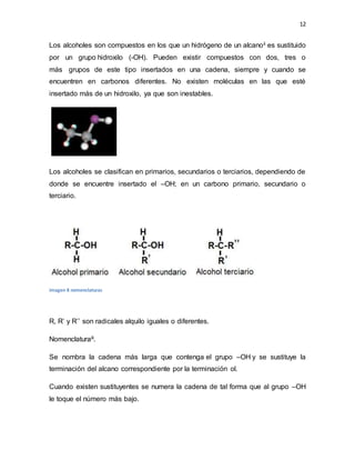 12
Los alcoholes son compuestos en los que un hidrógeno de un alcanoii es sustituido
por un grupo hidroxilo (-OH). Pueden existir compuestos con dos, tres o
más grupos de este tipo insertados en una cadena, siempre y cuando se
encuentren en carbonos diferentes. No existen moléculas en las que esté
insertado más de un hidroxilo, ya que son inestables.
Los alcoholes se clasifican en primarios, secundarios o terciarios, dependiendo de
donde se encuentre insertado el –OH; en un carbono primario, secundario o
terciario.
imagen 8 nomenclaturas
R, R’ y R’’ son radicales alquilo iguales o diferentes.
Nomenclaturaiii.
Se nombra la cadena más larga que contenga el grupo –OH y se sustituye la
terminación del alcano correspondiente por la terminación ol.
Cuando existen sustituyentes se numera la cadena de tal forma que al grupo –OH
le toque el número más bajo.
 