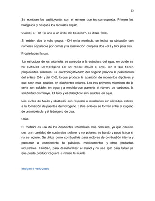 13
Se nombran los sustituyentes con el número que les corresponda. Primero los
halógenos y después los radicales alquilo.
Cuando el –OH se une a un anillo del bencenoiv, se utiliza fenol.
Si existen dos o más grupos –OH en la molécula, se indica su ubicación con
números separados por comas y la terminación diol para dos –OH y triol para tres.
Propiedades físicas.
La estructura de los alcoholes es parecida a la estructura del agua, en donde se
ha sustituido un hidrógeno por un radical alquilo o arilo, por lo que tienen
propiedades similares. La electronegatividadv del oxígeno provoca la polarización
del enlace O-H y del C-O, lo que produce la aparición de momentos dipolares y
que sean más solubles en disolventes polares. Los tres primeros miembros de la
serie son solubles en agua y a medida que aumenta el número de carbonos, la
solubilidad disminuye. El fenol y el etilenglicol son solubles en agua.
Los puntos de fusión y ebullición, con respecto a los alcanos son elevados, debido
a la formación de puentes de hidrogeno. Estos enlaces se forman entre el oxígeno
de una molécula y el hidrógeno de otra.
Usos
El metanol es uno de los disolventes industriales más comunes, ya que disuelve
una gran cantidad de sustancias polares y no polares; es barato y poco tóxico si
no se ingiere. Se utiliza como combustible para motores de combustión interna y
precursor o componente de plásticos, medicamentos y otros productos
industriales. También, para desnaturalizar el etanol y no sea apto para beber ya
que puede producir ceguera e incluso la muerte.
Imagen 9 velocidad
 
