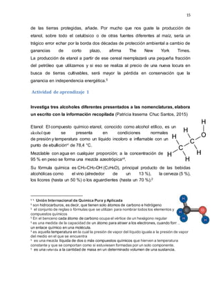 15
de las tierras protegidas, añade. Por mucho que nos guste la producción de
etanol, sobre todo el celulósico o de otras fuentes diferentes al maíz, sería un
trágico error echar por la borda dos décadas de protección ambiental a cambio de
ganancias de corto plazo, afirma The New York Times.
La producción de etanol a partir de ese cereal reemplazará una pequeña fracción
del petróleo que utilizamos y si eso se realiza al precio de una nueva locura en
busca de tierras cultivables, será mayor la pérdida en conservación que la
ganancia en independencia energética.5
Actividad de aprendizaje 1
Investiga tres alcoholes diferentes presentados a las nomenclaturas, elabora
un escrito con la información recopilada (Patricia Irasema Chuc Santos, 2015)
Etanol: El compuesto químico etanol, conocido como alcohol etílico, es un
alcohol que se presenta en condiciones normales
de presión y temperatura como un líquido incoloro e inflamable con un
punto de ebulliciónvi de 78,4 °C.
Mezclable con agua en cualquier proporción; a la concentración de
95 % en peso se forma una mezcla azeotrópicavii.
Su fórmula química es CH3-CH2-OH (C2H6O), principal producto de las bebidas
alcohólicas como el vino (alrededor de un 13 %), la cerveza (5 %),
los licores (hasta un 50 %) o los aguardientes (hasta un 70 %).2
5 5 Unión Internacional de Química Pura y Aplicada
5 son hidrocarburos, es decir, que tienen solo átomos de carbono e hidrógeno
5 el conjunto de reglas o fórmulas que se utilizan para nombrar todos los elementos y
compuestos químicos
5 En el benceno cada átomo de carbono ocupa el vértice de un hexágono regular
5 es una medida de la capacidad de un átomo para atraer a los electrones, cuando forma
un enlace químico en una molécula.
5 es aquella temperatura en la cual la presión de vapor del líquido iguala a la presión de vapor
del medio en el que se encuentra
5 es una mezcla líquida de dos o más compuestos químicos que hierven a temperatura
constante y que se comportan como si estuviesen formadas por un solo componente.
5 es una referida a la cantidad de masa en un determinado volumen de una sustancia.
 