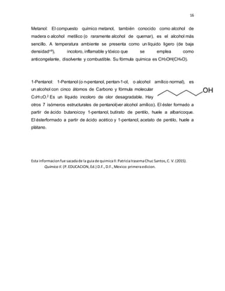 16
Metanol: El compuesto químico metanol, también conocido como alcohol de
madera o alcohol metílico (o raramente alcohol de quemar), es el alcohol más
sencillo. A temperatura ambiente se presenta como un líquido ligero (de baja
densidadviii), incoloro, inflamable y tóxico que se emplea como
anticongelante, disolvente y combustible. Su fórmula química es CH3OH(CH4O).
1-Pentanol: 1-Pentanol (o n-pentanol, pentan-1-ol, o alcohol amílico normal), es
un alcohol con cinco átomos de Carbono y fórmula molecular
C5H12O.2 Es un líquido incoloro de olor desagradable. Hay
otros 7 isómeros estructurales de pentanol(ver alcohol amílico). El éster formado a
partir de ácido butanoicoy 1-pentanol, butírato de pentilo, huele a albaricoque.
El ésterformado a partir de ácido acético y 1-pentanol, acetato de pentilo, huele a
plátano.
Esta informacionfue sacadade la guiade quimicaII:PatriciaIrasemaChuc Santos,C. V.(2015).
Quimica II. (P.EDUCACION,Ed.) D.F.,D.F.,Mexico:primeraedicion.
 
