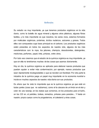17
Reflexión
Su estudio es muy importante, ya que tenemos productos orgánicos en la vida
diaria, como la botella de agua mineral y algunos otros plásticos, algunas fibras
textiles, y lo más importante es que nosotros, los seres vivos, estamos formados
por moléculas orgánicas, proteínas, ácidos nucleicos, azúcares y grasas. Todos
ellos son compuestos cuya base principal es el carbono. Los productos orgánicos
están presentes en todos los aspectos de nuestra vida, algunos de los más
característicos son: la ropa, los jabones, champús, desodorantes, detergentes,
medicinas, perfumes, papel, tinta, pinturas, entre otros.
Por todo eso creemos que el estudio de la química orgánica es muy importante, ya
que sin ella no tendríamos muchas de las cosas que usamos diariamente.
Hoy en día, la química orgánica es aplicada para elaborar nuevos productos que
puedan ayudar a evitar más contaminación, por ejemplo, nuevos productos que
sean rápidamente biodegradables o que se reciclen con facilidad. Por otra parte la
industria de la química juega un papel muy importante en la economía mundial e
incide en muchos aspectos de nuestra vida diaria con sus productos.
Es ahora que he visto lo importante que es la química orgánica ya que está en
todas partes (cosa que no sabíamos), como el la cáscara de un limón en el olor y
color de una naranja, en los dulces que comemos, en los productos para el baño,
en los CD en, el petróleo, bolsas, remedios, pinturas para paredes... Y hasta en
nuestro propio cuerpo como la progesterona, el colesterol y otras cosas.
 
