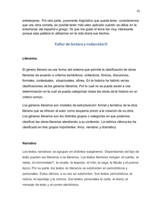 23
entrelazarse. Por otra parte, puramente lingüístico que pueda tener, consideramos
que una obra cometa, es posible tener más valor aplicado cuando se utiliza en la
enseñanza del español o griego. Ya que me gusto el tema fue muy interesante
porque etas palabra lo utilizamos en la vida diaria sus hechos.
Taller de lectura y redacción II
Literarios.
El género literario es una forma del sistema que permite la clasificación de obras
literarias de acuerdo a criterios semánticos, sintácticos, fónicos, discursivos,
formales, contextuales, situacionales, afines. En la historia ha habido varias
clasificaciones de los géneros literarios. Por lo cual no se puede asistir a una
determinación en la cual se pueda categorizar todas las obras de la historia en un
criterio común.
Los géneros literarios son modelos de estructuración formal y temática de la obra
literaria que se ofrecen al autor como esquema previo a la creación de su obra.
Los géneros literarios son los distintos grupos o categorías en que podemos
clasificar las obras literarias atendiendo a su contenido. La retórica clásica los ha
clasificado en tres grupos importantes: lírico, narrativo y dramático.
Narrativo
Los textos narrativos se agrupan en distintos subgéneros. Dependiendo del tipo de
texto pueden ser literarios o no literarios. Los textos literarios incluyen el cuento, el
relato, el microrrelatoxii, la novela, la leyenda, el mito, la saga, la fábula y el poema
épico. Por su parte, los textos no literarios se subdividen en periodísticos y
personales. Estos últimos, a su vez se subdividen. Son textos periodísticos, la
noticia, el reportaje y la crónica. Son textos personales la carta, el diario, el
mensaje de texto y el correo electrónico.
 
