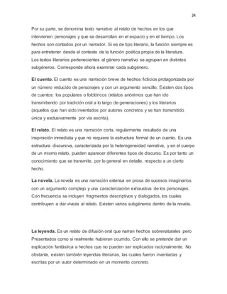 24
Por su parte, se denomina texto narrativo al relato de hechos en los que
intervienen personajes y que se desarrollan en el espacio y en el tiempo. Los
hechos son contados por un narrador. Si es de tipo literario, la función siempre es
para entretener desde el contexto de la función poética propia de la literatura.
Los textos literarios pertenecientes al género narrativo se agrupan en distintos
subgéneros. Corresponde ahora examinar cada subgénero.
El cuento. El cuento es una narración breve de hechos ficticios protagonizada por
un número reducido de personajes y con un argumento sencillo. Existen dos tipos
de cuentos: los populares o folclóricos (relatos anónimos que han ido
transmitiendo por tradición oral a lo largo de generaciones) y los literarios
(aquellos que han sido inventados por autores concretos y se han transmitido
única y exclusivamente por vía escrita).
El relato. El relato es una narración corta, regularmente resultado de una
inspiración inmediata y que no requiere la estructura formal de un cuento. Es una
estructura discursiva, caracterizada por la heterogeneidad narrativa, y en el cuerpo
de un mismo relato, pueden aparecer diferentes tipos de discurso. Es por tanto un
conocimiento que se transmite, por lo general en detalle, respecto a un cierto
hecho.
La novela. La novela es una narración extensa en prosa de sucesos imaginarios
con un argumento complejo y una caracterización exhaustiva de los personajes.
Con frecuencia se incluyen fragmentos descriptivos y dialogados, los cuales
contribuyen a dar viveza al relato. Existen varios subgéneros dentro de la novela.
La leyenda. Es un relato de difusión oral que narran hechos sobrenaturales pero
Presentados como si realmente hubieran ocurrido. Con ello se pretende dar un
explicación fantástica a hechos que no pueden ser explicados racionalmente. No
obstante, existen también leyendas literarias, las cuales fueron inventadas y
escritas por un autor determinado en un momento concreto.
 