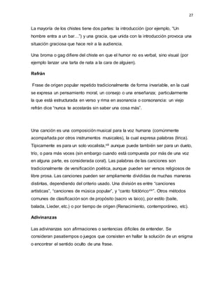 27
La mayoría de los chistes tiene dos partes: la introducción (por ejemplo, “Un
hombre entra a un bar…”) y una gracia, que unida con la introducción provoca una
situación graciosa que hace reír a la audiencia.
Una broma o gag difiere del chiste en que el humor no es verbal, sino visual (por
ejemplo lanzar una tarta de nata a la cara de alguien).
Refrán
Frase de origen popular repetido tradicionalmente de forma invariable, en la cual
se expresa un pensamiento moral, un consejo o una enseñanza; particularmente
la que está estructurada en verso y rima en asonancia o consonancia: un viejo
refrán dice “nunca te acostarás sin saber una cosa más”.
Una canción es una composición musical para la voz humana (comúnmente
acompañada por otros instrumentos musicales), la cual expresa palabras (lírica).
Típicamente es para un solo vocalista,xiii aunque puede también ser para un dueto,
trío, o para más voces (sin embargo cuando está compuesta por más de una voz
en alguna parte, es considerada coral). Las palabras de las canciones son
tradicionalmente de versificación poética, aunque pueden ser versos religiosos de
libre prosa. Las canciones pueden ser ampliamente divididas de muchas maneras
distintas, dependiendo del criterio usado. Una división es entre “canciones
artísticas”, “canciones de música popular”, y “canto folclóricoxiv”. Otros métodos
comunes de clasificación son de propósito (sacro vs laico), por estilo (baile,
balada, Lieder, etc.) o por tiempo de origen (Renacimiento, contemporáneo, etc).
Adivinanzas
Las adivinanzas son afirmaciones o sentencias difíciles de entender. Se
consideran pasatiempos o juegos que consisten en hallar la solución de un enigma
o encontrar el sentido oculto de una frase.
 