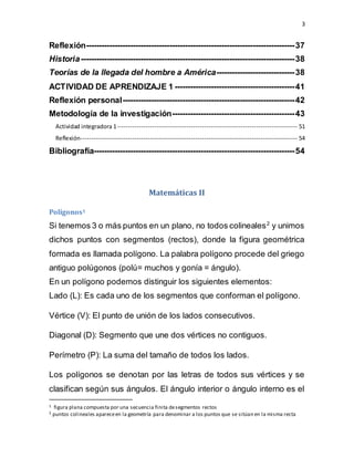 3
Reflexión--------------------------------------------------------------------------------37
Historia----------------------------------------------------------------------------------38
Teorías de la llegada del hombre a América------------------------------38
ACTIVIDAD DE APRENDIZAJE 1 ----------------------------------------------41
Reflexión personal------------------------------------------------------------------42
Metodología de la investigación-----------------------------------------------43
Actividad integradora 1----------------------------------------------------------------------------------- 51
Reflexión---------------------------------------------------------------------------------------------------- 54
Bibliografía-----------------------------------------------------------------------------54
Matemáticas II
Polígonos1
Si tenemos 3 o más puntos en un plano, no todos colineales2
y unimos
dichos puntos con segmentos (rectos), donde la figura geométrica
formada es llamada polígono. La palabra polígono procede del griego
antiguo polúgonos (polú= muchos y gonía = ángulo).
En un polígono podemos distinguir los siguientes elementos:
Lado (L): Es cada uno de los segmentos que conforman el polígono.
Vértice (V): El punto de unión de los lados consecutivos.
Diagonal (D): Segmento que une dos vértices no contiguos.
Perímetro (P): La suma del tamaño de todos los lados.
Los polígonos se denotan por las letras de todos sus vértices y se
clasifican según sus ángulos. El ángulo interior o ángulo interno es el
1 figura plana compuesta por una secuencia finita desegmentos rectos
2 puntos colineales apareceen la geometría para denominar a los puntos que se sitúan en la misma recta
 