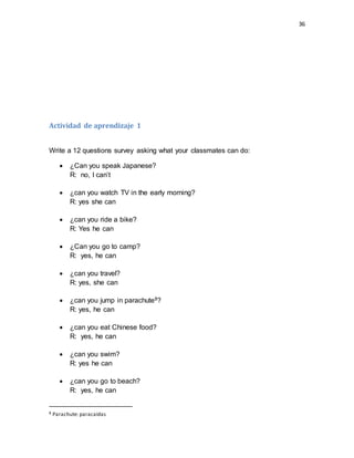 36
Actividad de aprendizaje 1
Write a 12 questions survey asking what your classmates can do:
 ¿Can you speak Japanese?
R: no, I can’t
 ¿can you watch TV in the early morning?
R: yes she can
 ¿can you ride a bike?
R: Yes he can
 ¿Can you go to camp?
R: yes, he can
 ¿can you travel?
R: yes, she can
 ¿can you jump in parachute8?
R: yes, he can
 ¿can you eat Chinese food?
R: yes, he can
 ¿can you swim?
R: yes he can
 ¿can you go to beach?
R: yes, he can
8 Parachute: paracaídas
 
