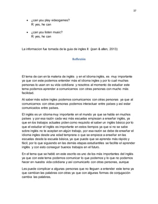 37
 ¿can you play videogames?
R: yes, he can
 ¿can you listen music?
R: yes, he can
La informacion fue tomada de la guia de ingles II: (joan & allen, 2013)
Reflexión
El tema de can en la materia de inglés y en el idioma inglés, es muy importante
ya que con este podemos entender más el idioma ingles y por lo cual muchas
personas lo usan en su vida cotidiana y nosotros al momento de estudiar este
tema podemos aprender a comunicarnos con otras personas con mucho más
facilidad.
Al saber más sobre ingles podemos comunicarnos con otras personas ya que al
comunicarnos con otras personas podemos interactuar entre países y así estar
comunicados entre países.
El inglés es un idioma muy importante en el mundo ya que se habla en muchos
países y por esa razón cada vez más escuelas empiezan a enseñar inglés, ya
que en los trabajos actuales piden como requisito el saber un inglés básico por lo
que el estudiar el inglés es importante en estos tiempos ya que si no se sabe
sobre inglés no te aceptan en algún trabajo, por esa razón se debe de enseñar el
idioma ingles desde una edad temprana o que se empiece a enseñar en las
escuelas desde la escuela básica, ya que puede que se aprenda más rápido y
fácil, por lo que siguiendo en las demás etapas estudiantiles se facilite el aprender
inglés y con esto conseguir buenos trabajos en el futuro.
En el tema que se habló en este escrito es uno de los más importantes del inglés
ya que con este tema podemos comunicar lo que podemos y lo que no podemos
hacer en nuestra vida cotidiana y así comunicarlo con otras personas, aunque
Les puede complicar a algunas personas que no lleguen a entender este tema ya
que cambian las palabras con otras ya que con algunas formas de conjugación
cambia las palabras.
 