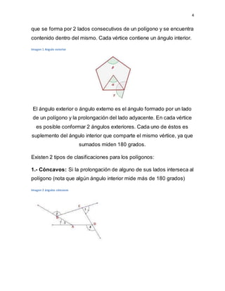4
que se forma por 2 lados consecutivos de un polígono y se encuentra
contenido dentro del mismo. Cada vértice contiene un ángulo interior.
Imagen 1 Angulo exterior
El ángulo exterior o ángulo externo es el ángulo formado por un lado
de un polígono y la prolongación del lado adyacente. En cada vértice
es posible conformar 2 ángulos exteriores. Cada uno de éstos es
suplemento del ángulo interior que comparte el mismo vértice, ya que
sumados miden 180 grados.
Existen 2 tipos de clasificaciones para los polígonos:
1.- Cóncavos: Si la prolongación de alguno de sus lados interseca al
polígono (nota que algún ángulo interior mide más de 180 grados)
Imagen 2 ángulos cóncavos
 